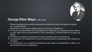 George Elton Mayo (1880-1949)
• Efectos psicológicos que podían provocar las condiciones físicas del trabajo en relación
con la productividad.
• Experimento en las plantas Western Electric Company en Hawthorne.
❖ La moral y la productividad de los trabajadores se relacionan con aspectos de tipo afectivo
y social, tales como el reconocimiento, el ser escuchado y el formar parte de un grupo de
trabajo.
❖ Los factores sociales en ocasiones son más motivadores que los económicos.
❖ La solidaridad y la cohesión son de suma importancia para el desempeño del individuo en
su trabajo.
❖ La comunicación es un elemento fundamental para lograr la productividad e influir en el
comportamiento de los trabajadores.
 