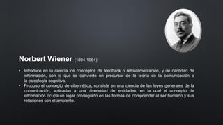 Norbert Wiener (1894-1964)
• Introduce en la ciencia los conceptos de feedback o retroalimentación, y de cantidad de
información, con lo que se convierte en precursor de la teoría de la comunicación o
la psicología cognitiva.
• Propuso el concepto de cibernética, consiste en una ciencia de las leyes generales de la
comunicación, aplicadas a una diversidad de entidades, en la cual el concepto de
información ocupa un lugar privilegiado en las formas de comprender al ser humano y sus
relaciones con el ambiente.
 