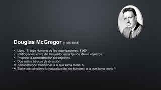 Douglas McGregor (1906-1964)
• Libro, El lado Humano de las organizaciones, 1960.
• Participación activa del trabajador en la fijación de los objetivos.
• Propone la administración por objetivos.
• Dos estilos básicos de dirección:
❖ Administración tradicional, a la que llama teoría X.
❖ Estilo que considera la naturaleza del ser humano, a la que llama teoría Y
 