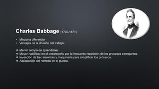 Charles Babbage (1792-1871)
• Máquina diferencial
• Ventajas de la división del trabajo:
❖ Menor tiempo en aprendizaje.
❖ Mayor habilidad en el desempeño por la frecuente repetición de los procesos semejantes.
❖ Invención de herramientas y maquinaria para simplificar los procesos.
❖ Adecuación del hombre en el puesto.
 