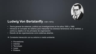 Ludwig Von Bertalanffy (1901-1972)
• Teoría general de sistemas, publica sus investigaciones en los años 1950 y 1968.
• Introduce el concepto de sistema para interpretar los diversos fenómenos de la realidad, y
centra su objetivo en los principios de organización.
• Estudio de las organizaciones como sistemas abiertos.
❖ Constante interacción con su entorno o medio ambiente:
➢ Proveedores
➢ Clientes
➢ Tecnología
➢ Leyes
➢ Etcétera
 