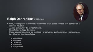 Ralph Dahrendorf ( 1929-2009)
• Libro, Sociología de la industria y la empresa y Las clases sociales y su conflicto en la
sociedad industrial.
• Análisis estructural y del comportamiento.
• El conflicto y tipología del mismo.
• Presta especial atención a los conflictos y a las fuentes que los generan, y considera que
hay diferentes tipos de conflictos:
➢ Industriales
➢ Informales
➢ Derivados
➢ Manifiestos
➢ Subyacentes
 