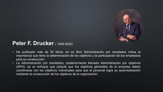 Peter F. Drucker ( 1909-2005)
• Ha publicado más de 30 libros; en su libro Administración por resultados indica la
importancia que tiene la determinación de los objetivos y la participación de los empleados
para su consecución.
• La Administración por resultados, posteriormente llamada Administración por objetivos
(APO), es un enfoque que postula que los objetivos generales de la empresa deben
coordinarse con los objetivos individuales para que el personal logre su autorrealización
mediante la consecución de los objetivos de la organización.
 