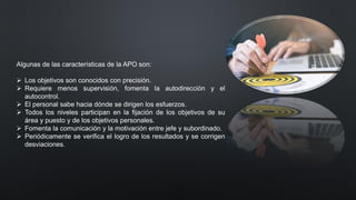 Algunas de las características de la APO son:
➢ Los objetivos son conocidos con precisión.
➢ Requiere menos supervisión, fomenta la autodirección y el
autocontrol.
➢ El personal sabe hacia dónde se dirigen los esfuerzos.
➢ Todos los niveles participan en la fijación de los objetivos de su
área y puesto y de los objetivos personales.
➢ Fomenta la comunicación y la motivación entre jefe y subordinado.
➢ Periódicamente se verifica el logro de los resultados y se corrigen
desviaciones.
 
