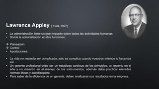 Lawrence Appley ( 1904-1997)
• La administración tiene un gran impacto sobre todas las actividades humanas.
• Divide la administración en dos funciones:
❖ Planeación
❖ Control
• Aportaciones:
• La vida no necesita ser complicada, solo se complica cuando nosotros mismos lo hacemos
así.
• Un gerente profesional debe ser un estudioso continuo de los principios, un experto en el
arte y un maestro en el manejo de los instrumentos; además debe practicar elevadas
normas éticas y autodisciplina.
• Para saber de la eficiencia de un gerente, deben analizarse sus resultados en la empresa.
 