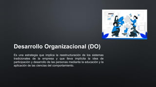 Desarrollo Organizacional (DO)
Es una estrategia que implica la reestructuración de los sistemas
tradicionales de la empresa y que lleva implícita la idea de
participación y desarrollo de las personas mediante la educación y la
aplicación de las ciencias del comportamiento.
 
