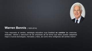 Warren Bennis ( 1925-2014)
“Una respuesta al cambio, estrategia educativa cuya finalidad es cambiar las creencias,
actitudes, valores y estructura de las empresas de tal forma que éstos puedan adaptarse
mejor a nuevas tecnologías, mercados y retos, así como ritmo vertiginoso del cambio mismo”.
 