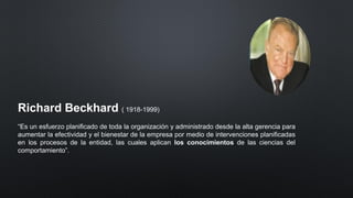 Richard Beckhard ( 1918-1999)
“Es un esfuerzo planificado de toda la organización y administrado desde la alta gerencia para
aumentar la efectividad y el bienestar de la empresa por medio de intervenciones planificadas
en los procesos de la entidad, las cuales aplican los conocimientos de las ciencias del
comportamiento”.
 