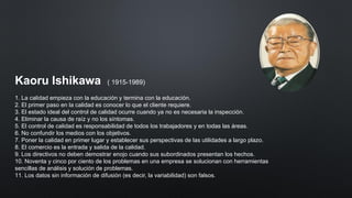 Kaoru Ishikawa ( 1915-1989)
1. La calidad empieza con la educación y termina con la educación.
2. El primer paso en la calidad es conocer lo que el cliente requiere.
3. El estado ideal del control de calidad ocurre cuando ya no es necesaria la inspección.
4. Eliminar la causa de raíz y no los síntomas.
5. El control de calidad es responsabilidad de todos los trabajadores y en todas las áreas.
6. No confundir los medios con los objetivos.
7. Poner la calidad en primer lugar y establecer sus perspectivas de las utilidades a largo plazo.
8. El comercio es la entrada y salida de la calidad.
9. Los directivos no deben demostrar enojo cuando sus subordinados presentan los hechos.
10. Noventa y cinco por ciento de los problemas en una empresa se solucionan con herramientas
sencillas de análisis y solución de problemas.
11. Los datos sin información de difusión (es decir, la variabilidad) son falsos.
 