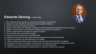 Edwards Deming ( 1900-1993)
1.- Ser constante en el propósito de mejorar los productos y los servicios.
2.- Adoptar la nueva filosofía de absoluto rechazo a permitir defectos.
3.- Eliminar prácticas de inspección masiva.
4.- Acabar con la práctica de adjudicar contratos de compra basándose exclusivamente en el precio.
5.- Mejorar continuamente y por siempre el sistema de producción y de servicio.
6.- Ofrecer capacitación en el trabajo en todos los niveles.
7.- Dar a conocer cómo hacer bien el trabajo.
8.- Impulsar las comunicaciones y la productividad.
9.- Derribar las barreras que haya entre distintos departamentos y las áreas de staff.
10.- Eliminar los slogans, las exhortaciones y los carteles.
11.- Utilizar métodos estadísticos para mejorar continuamente la productividad y la calidad.
12.- Derribar las barreras que impiden el sentimiento de orgullo que produce un trabajo bien hecho.
13.- Establecer un vigoroso programa de educación y de reentrenamiento.
14.- Tomar medidas para lograr la transformación en todos los niveles de la empresa.
 