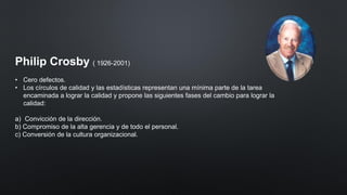 Philip Crosby ( 1926-2001)
• Cero defectos.
• Los círculos de calidad y las estadísticas representan una mínima parte de la tarea
encaminada a lograr la calidad y propone las siguientes fases del cambio para lograr la
calidad:
a) Convicción de la dirección.
b) Compromiso de la alta gerencia y de todo el personal.
c) Conversión de la cultura organizacional.
 