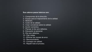 Sus catorce pasos básicos son:
1.- Compromiso de la dirección.
2.- Equipo para el mejoramiento de la calidad.
3.- Medición.
4.- Costo de la calidad.
5.- Crear conciencia sobre la calidad.
6.- Acción correctiva.
7.- Planear el día cero defectos.
8.- Educación al personal.
9.- Día cero defectos.
10.- Fijar metas.
11.- Eliminar las causas de error.
12.- Reconocimiento.
13.- Consejos de calidad.
14.- Repetir todo el proceso.
 