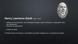 Henry Lawrence Gantt (1861-1919)
• Sistema de remuneración, con la finalidad de lograr mayor motivación y cooperación entre
los trabajadores.
• Métodos de capacitación.
• Gráfica de Gantt
❖ Determinación de tiempos y actividades que deben realizarse en un programa de trabajo.
 