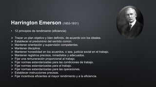 Harrington Emerson (1853-1931)
• 12 principios de rendimiento (eficiencia)
➢ Trazar un plan objetivo y bien definido, de acuerdo con los ideales.
➢ Establecer el predominio del sentido común.
➢ Mantener orientación y supervisión competentes.
➢ Mantener disciplina.
➢ Mantener honestidad en los acuerdos, o sea, justicia social en el trabajo.
➢ Mantener registros precisos, inmediatos y adecuados.
➢ Fijar una remuneración proporcional al trabajo.
➢ Fijar normas estandarizadas para las condiciones de trabajo.
➢ Fijar normas estandarizadas para el trabajo.
➢ Fijar normas estandarizadas para las operaciones.
➢ Establecer instrucciones precisas.
➢ Fijar incentivos eficientes al mayor rendimiento y a la eficiencia.
 