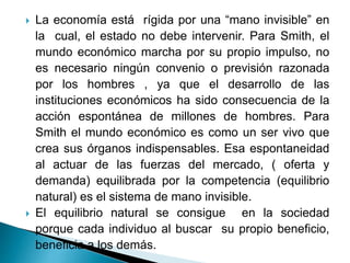  La economía está rígida por una “mano invisible” en
la cual, el estado no debe intervenir. Para Smith, el
mundo económico marcha por su propio impulso, no
es necesario ningún convenio o previsión razonada
por los hombres , ya que el desarrollo de las
instituciones económicos ha sido consecuencia de la
acción espontánea de millones de hombres. Para
Smith el mundo económico es como un ser vivo que
crea sus órganos indispensables. Esa espontaneidad
al actuar de las fuerzas del mercado, ( oferta y
demanda) equilibrada por la competencia (equilibrio
natural) es el sistema de mano invisible.
 El equilibrio natural se consigue en la sociedad
porque cada individuo al buscar su propio beneficio,
beneficia a los demás.
 