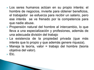  Los seres humanos actúan en su propio interés: el
hombre de negocios, invierte para obtener beneficios,
el trabajador se esfuerza para recibir un salario, pero
ese interés se ve frenado por la competencia para
que nadie abuse.
 Propensión natural del hombre al intercambio, lo que
lleva a una especialización y profesiones, además de
una adecuada división del trabajo
 La existencia de la propiedad privada (que más
interés que lo propio y que además genere riqueza).
 Maneja la teoría, valor = trabajo del hombre (teoria
objetiva del valor).
 Etc.
 