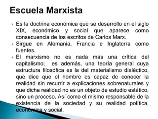  Es la doctrina económica que se desarrollo en el siglo
XIX, económico y social que aparece como
consecuencia de los escritos de Carlos Marx.
 Sirgue en Alemania, Francia e Inglaterra como
fuentes.
 El marxismo no es nada más una crítica del
capitalismo; es además, una teoría general cuya
estructura filosófica es la del materialismo dialéctico,
que dice que el hombre es capaz de conocer la
realidad sin recurrir a explicaciones sobrenaturales y
que dicha realidad no es un objeto de estudio estático,
sino un proceso. Así como el mismo responsable de la
existencia de la sociedad y su realidad política,
económica y social.
 