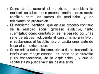  Como teoría general el marxismo considera la
realidad social como un proceso continuo done existe
conflicto entre las fuerza de producción y las
relaciones de producción .
 El marxismo identifica que en ese proceso continuo
de la realidad social (proceso evolutivo, tanto
cuantitativo como cualitativo), se ha pasado por unas
serie de etapas incluyendo el consumismo primitivo ,
el esclavismo, el feudalismo y el capitalismo ante de
llegar al comunismo puro.
 Como crítica del capitalismo, el marxismo desarrolla la
teoría valor trabajo; esboza una teoría de la plusvalía
y en consecuencia, de la explotación , y que el
capitalista no puede vivir sin los asalarias.
 