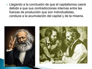  Llegando a la conclusión de que el capitalismos caerá
debido a que sus contradicciones internas entre las
fuerzas de producción que son individualistas,
conduce a la acumulación del capital y de la miseria.
 