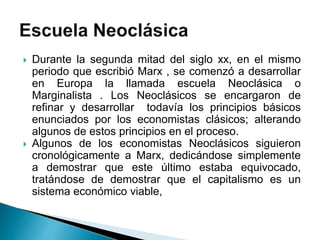  Durante la segunda mitad del siglo xx, en el mismo
periodo que escribió Marx , se comenzó a desarrollar
en Europa la llamada escuela Neoclásica o
Marginalista . Los Neoclásicos se encargaron de
refinar y desarrollar todavía los principios básicos
enunciados por los economistas clásicos; alterando
algunos de estos principios en el proceso.
 Algunos de los economistas Neoclásicos siguieron
cronológicamente a Marx, dedicándose simplemente
a demostrar que este último estaba equivocado,
tratándose de demostrar que el capitalismo es un
sistema económico viable,
 