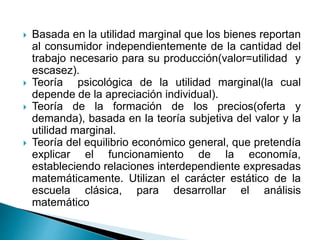  Basada en la utilidad marginal que los bienes reportan
al consumidor independientemente de la cantidad del
trabajo necesario para su producción(valor=utilidad y
escasez).
 Teoría psicológica de la utilidad marginal(la cual
depende de la apreciación individual).
 Teoría de la formación de los precios(oferta y
demanda), basada en la teoría subjetiva del valor y la
utilidad marginal.
 Teoría del equilibrio económico general, que pretendía
explicar el funcionamiento de la economía,
estableciendo relaciones interdependiente expresadas
matemáticamente. Utilizan el carácter estático de la
escuela clásica, para desarrollar el análisis
matemático
 
