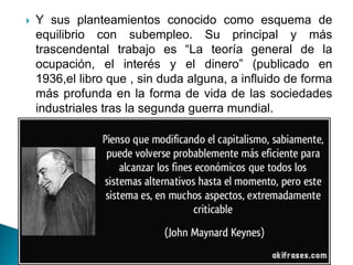  Y sus planteamientos conocido como esquema de
equilibrio con subempleo. Su principal y más
trascendental trabajo es “La teoría general de la
ocupación, el interés y el dinero” (publicado en
1936,el libro que , sin duda alguna, a influido de forma
más profunda en la forma de vida de las sociedades
industriales tras la segunda guerra mundial.
 