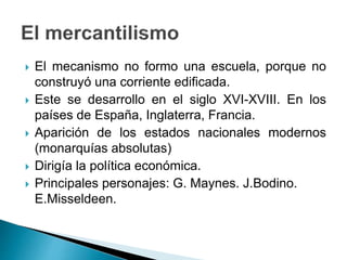  El mecanismo no formo una escuela, porque no
construyó una corriente edificada.
 Este se desarrollo en el siglo XVI-XVIII. En los
países de España, Inglaterra, Francia.
 Aparición de los estados nacionales modernos
(monarquías absolutas)
 Dirigía la política económica.
 Principales personajes: G. Maynes. J.Bodino.
E.Misseldeen.
 