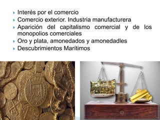  Interés por el comercio
 Comercio exterior. Industria manufacturera
 Aparición del capitalismo comercial y de los
monopolios comerciales
 Oro y plata, amonedados y amonedadles
 Descubrimientos Marítimos
 