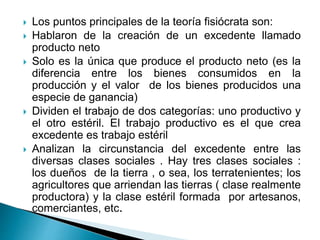  Los puntos principales de la teoría fisiócrata son:
 Hablaron de la creación de un excedente llamado
producto neto
 Solo es la única que produce el producto neto (es la
diferencia entre los bienes consumidos en la
producción y el valor de los bienes producidos una
especie de ganancia)
 Dividen el trabajo de dos categorías: uno productivo y
el otro estéril. El trabajo productivo es el que crea
excedente es trabajo estéril
 Analizan la circunstancia del excedente entre las
diversas clases sociales . Hay tres clases sociales :
los dueños de la tierra , o sea, los terratenientes; los
agricultores que arriendan las tierras ( clase realmente
productora) y la clase estéril formada por artesanos,
comerciantes, etc.
 
