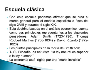  Con esta escuela podemos afirmar que se crea el
marco general para el modelo capitalista a fines del
siglo XVIII y durante el siglo XIX.
 Esta doctrina basada en el análisis económico, cuenta
como sus principales representantes a los siguientes
pensadores: Adam Smith (1723-1790), Thomas
Robbert Malthus (1766-1834) y David Ricardo (1772-
1823)
 Los puntos principales de la teoría de Smith son:
 1- Su Filosofía es naturista: “la ley natural es superior
a la ley humana”
 La economía está rígida por una “mano invisible”
 