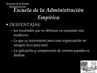 Escuela de la Administración Empírica Escuelas de la Teoría Administración  DESVENTAJAS: los resultados que se obtienen en ocasiones son mediocres Lo que es conveniente para una organización no siempre lo es para otra  La aplicación y comparación de eventos pasados es dudosa.  