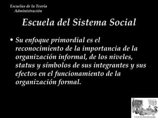 Escuela del Sistema Social Escuelas de la Teoría Administración  Su enfoque primordial es el reconocimiento de la importancia de la organización informal, de los niveles, status y símbolos de sus integrantes y sus efectos en el funcionamiento de la organización formal. 