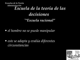 Escuela de la teoría de las decisiones  Escuelas de la Teoría Administración  ´“Escuela racional”  el hombre no se puede manipular este se adapta y evalúa diferentes circunstancias 