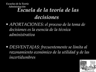 Escuela de la teoría de las decisiones  Escuelas de la Teoría Administración  APORTACIONES: el proceso de la toma de decisiones es la esencia de la técnica administrativa DESVENTAJAS: frecuentemente se limita al razonamiento económico de la utilidad y de las incertidumbres   