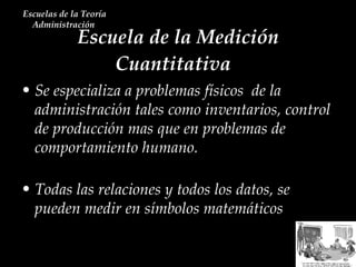 Escuela de la Medición Cuantitativa  Escuelas de la Teoría Administración  Se especializa a problemas físicos  de la administración tales como inventarios, control de producción mas que en problemas de comportamiento humano. Todas las relaciones y todos los datos, se pueden medir en símbolos matemáticos 