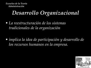Desarrollo Organizacional Escuelas de la Teoría Administración  La reestructuración de los sistemas tradicionales de la organización implica la idea de participación y desarrollo de los recursos humanos en la empresa. 