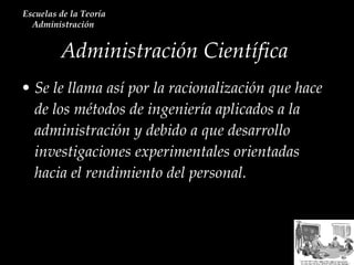 Se le llama así por la racionalización que hace de los métodos de ingeniería aplicados a la administración y debido a que desarrollo investigaciones experimentales orientadas hacia el rendimiento del personal.  Administración Científica  Escuelas de la Teoría Administración  