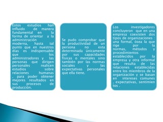 Estos estudios han
influido de manera
fundamental en la
forma de orientar a la
administración
moderna, hasta tal
punto que en nuestros
días es indispensable
que los
administradores y las
personas que dirigen
personales realicen
estudios sobre
relaciones humanas
, para poder obtener
mejores resultados en
sus procesos de
producción.
Se pudo comprobar que
la productividad de un
persona no esta
determinada únicamente
por sus capacidades
físicas o mentales sino
también por las normas
sociales y las
expectativas personales
que ella tiene.
Los investigadores
concluyeron que en una
empresa coexisten dos
tipos de organizaciones :
una formal, ósea la que
rige por la
normas, métodos y
procedimientos
establecidos por la
empresa y otra informal
que resulta de las
relaciones establecidas
entre los miembros de la
organización y se basan
en intereses comunes
, expectativas, sentimien
tos .
 