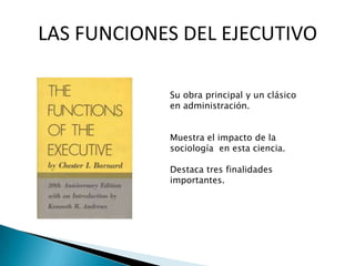 LAS FUNCIONES DEL EJECUTIVO
Su obra principal y un clásico
en administración.
Muestra el impacto de la
sociología en esta ciencia.
Destaca tres finalidades
importantes.
 