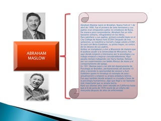 ABRAHAM
MASLOW
Abraham Maslow nació en Brooklyn, Nueva York el 1 de
abril de 1908. Fue el primero de siete hermanos y sus
padres eran emigrantes judíos no ortodoxos de Rusia.
De manera poco sorprendente, Abraham fue un niño
bastante solitario, refugiándose en los libros.
Para satisfacer a sus padres, primero estudió leyes en el
City College de Nueva York (CCNY) Después de tres
semestres, se transfirió a Cornell y luego volvió a CCNY.
Se casó con Berta Goodman, su prima mayor, en contra
de los deseos de sus padres.
Ambos se trasladaron a vivir a Wisconsin de manera que
él pudiese acudir a la Universidad de Wisconsin. Fue
aquí donde empezó a interesarse por la psicología y su
trabajo empezó a mejorar considerablemente. Aquí
pasaba tiempo trabajando con Harry Harlow, famoso
por sus experimentos con bebés Rhesus de mono y el
comportamiento del apego.
En 1951 Maslow pasó a ser Jefe del departamento de
Psicología en Brandeis, permaneciendo allí durante 10
años y teniendo la oportunidad de conocer a Kurt
Goldstein (quien le introdujo al concepto de auto-
actualización) y empezó su propia andadura teórica.
Fue aquí también donde empezó su cruzada a favor de
la psicología humanística; algo que llegó a ser bastante
más importante que su propia teoría.
Pasó sus últimos años semi-retirado en California hasta
que el 8 de junio de 1970 murió de un infarto del
miocardio después de años de enfermedad.
 