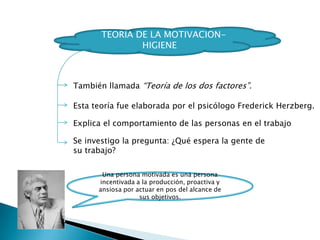 TEORIA DE LA MOTIVACION-
HIGIENE
Una persona motivada es una persona
incentivada a la producción, proactiva y
ansiosa por actuar en pos del alcance de
sus objetivos.
También llamada “Teoría de los dos factores”.
Esta teoría fue elaborada por el psicólogo Frederick Herzberg.
Explica el comportamiento de las personas en el trabajo
Se investigo la pregunta: ¿Qué espera la gente de
su trabajo?
 