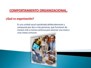 COMPORTAMIENTO ORGANIZACIONAL.
¿Qué es organización?
Es una unidad social coordinada deliberadamente y
compuesta por dos o más personas, que funcionan de
manera más o menos continua para alcanzar una meta o
unas metas comunes.
 