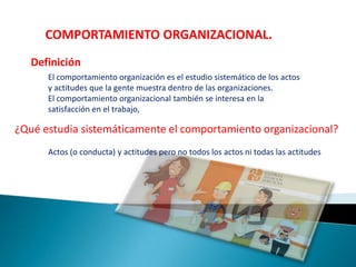 COMPORTAMIENTO ORGANIZACIONAL.
Definición
El comportamiento organización es el estudio sistemático de los actos
y actitudes que la gente muestra dentro de las organizaciones.
El comportamiento organizacional también se interesa en la
satisfacción en el trabajo,
¿Qué estudia sistemáticamente el comportamiento organizacional?
Actos (o conducta) y actitudes pero no todos los actos ni todas las actitudes
 
