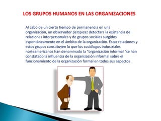 LOS GRUPOS HUMANOS EN LAS ORGANIZACIONES
Al cabo de un cierto tiempo de permanencia en una
organización, un observador perspicaz detectara la existencia de
relaciones interpersonales y de grupos sociales surgidos
espontáneamente en el ámbito de la organización. Estas relaciones y
estos grupos constituyen lo que los sociólogos industriales
norteamericanos han denominado la “organización informal “se han
constatado la influencia de la organización informal sobre el
funcionamiento de la organización formal en todos sus aspectos
 