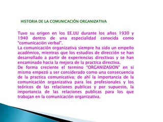 HISTORIA DE LA COMUNICACIÓN ORGANIZATIVA
Tuvo su origen en los EE.UU durante los años 1930 y
1940 dentro de una especialidad conocida como
“comunicación verbal”.
La comunicación organizativa siempre ha sido un empeño
académico, mientras que los estudios de dirección se han
desarrollado a partir de experiencias directivas y se han
encaminado hacia la mejora de la practica directiva.
De forma creciente el termino “ORGANIZASION” en si
mismo empezó a ser considerado como una consecuencia
de la practica comunicativa; de ahí la importancia de la
comunicación organizativa para los profesionales y los
teóricos de las relaciones publicas y por supuesto, la
importancia de las relaciones publicas para los que
trabajan en la comunicación organizativa.
 