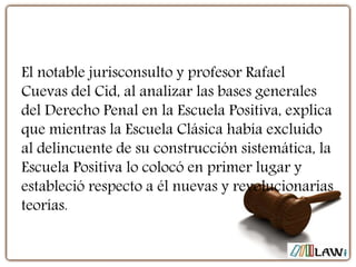 El notable jurisconsulto y profesor Rafael
Cuevas del Cid, al analizar las bases generales
del Derecho Penal en la Escuela Positiva, explica
que mientras la Escuela Clásica había excluido
al delincuente de su construcción sistemática, la
Escuela Positiva lo colocó en primer lugar y
estableció respecto a él nuevas y revolucionarias
teorías.
 