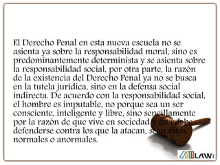 El Derecho Penal en esta nueva escuela no se
asienta ya sobre la responsabilidad moral, sino es
predominantemente determinista y se asienta sobre
la responsabilidad social, por otra parte, la razón
de la existencia del Derecho Penal ya no se busca
en la tutela jurídica, sino en la defensa social
indirecta. De acuerdo con la responsabilidad social,
el hombre es imputable, no porque sea un ser
consciente, inteligente y libre, sino sencillamente
por la razón de que vive en sociedad y ésta debe
defenderse contra los que la atacan, sean éstos
normales o anormales.
 