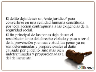 El delito deja de ser un “ente jurídico” para
convertirse en una realidad humana constituida
por toda acción contrapuesta a las exigencias de la
seguridad social.
El fin principal de las penas deja de ser el
restablecimiento del derecho violado y pasa a ser el
de la prevención y, en esa virtud, las penas ya no
son determinadas y proporcionales al daño
causado por el delito, sino más bien
indeterminadas y proporcionadas a la temibilidad
del delincuente.
 