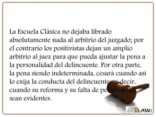 La Escuela Clásica no dejaba librado
absolutamente nada al arbitrio del juzgado; por
el contrario los positivistas dejan un amplio
arbitrio al juez para que pueda ajustar la pena a
la personalidad del delincuente. Por otra parte,
la pena siendo indeterminada, cesará cuando así
lo exija la conducta del delincuente, es decir,
cuando su reforma y su falta de peligrosidad
sean evidentes.
 