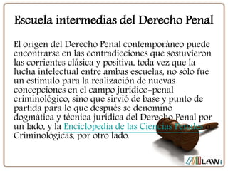 Escuela intermedias del Derecho Penal
El origen del Derecho Penal contemporáneo puede
encontrarse en las contradicciones que sostuvieron
las corrientes clásica y positiva, toda vez que la
lucha intelectual entre ambas escuelas, no sólo fue
un estímulo para la realización de nuevas
concepciones en el campo jurídico-penal
criminológico, sino que sirvió de base y punto de
partida para lo que después se denominó
dogmática y técnica jurídica del Derecho Penal por
un lado, y la Enciclopedia de las Ciencias Penales o
Criminológicas, por otro lado.
 